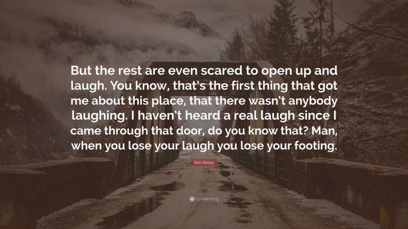 Ken Kesey Quote: “But the rest are even scared to open up and laugh. You know, that’s the first thing that got me about this place, that there wasn’t anybody laughing. I haven’t heard a real laugh since I came through that door, do you know that? Man, when you lose your laugh you lose your footing.”