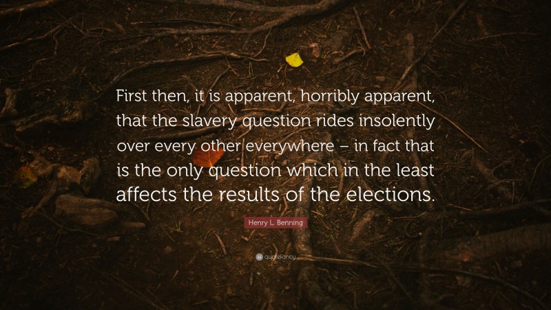 Henry L. Benning Quote: “First then, it is apparent, horribly apparent, that the slavery question rides insolently over every other everywhere – in fact that is the only question which in the least affects the results of the elections.”