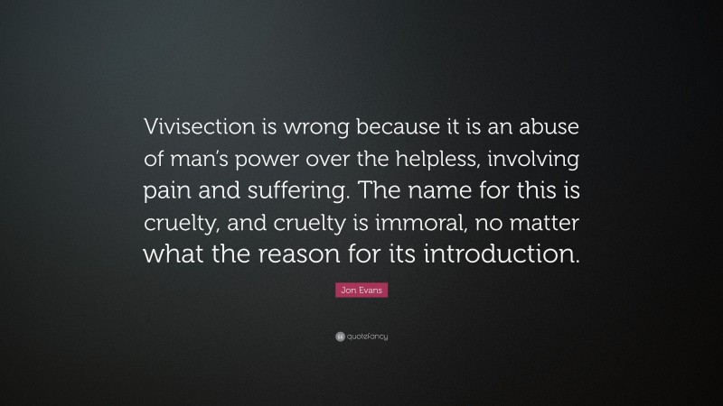 Jon Evans Quote: “Vivisection is wrong because it is an abuse of man’s power over the helpless, involving pain and suffering. The name for this is cruelty, and cruelty is immoral, no matter what the reason for its introduction.”