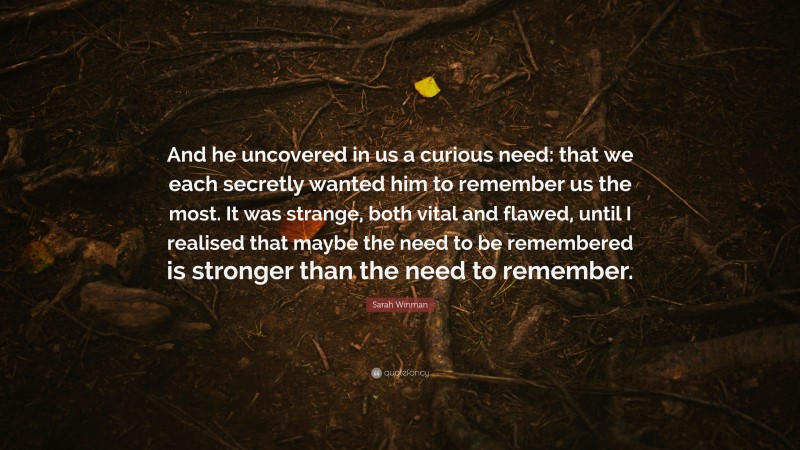 Sarah Winman Quote: “And he uncovered in us a curious need: that we each secretly wanted him to remember us the most. It was strange, both vital and flawed, until I realised that maybe the need to be remembered is stronger than the need to remember.”