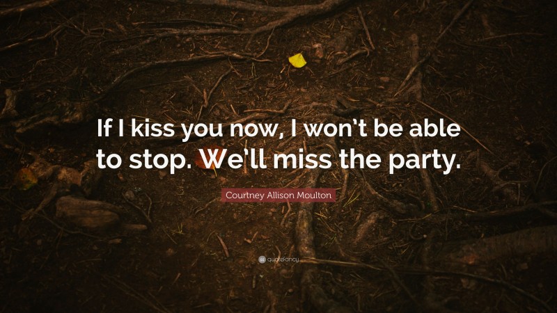 Courtney Allison Moulton Quote: “If I kiss you now, I won’t be able to stop. We’ll miss the party.”