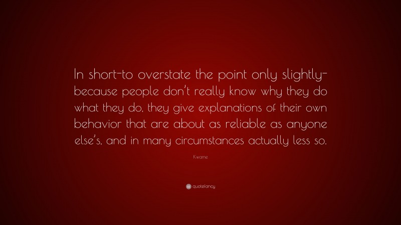 Kwame Quote: “In short-to overstate the point only slightly-because people don’t really know why they do what they do, they give explanations of their own behavior that are about as reliable as anyone else’s, and in many circumstances actually less so.”