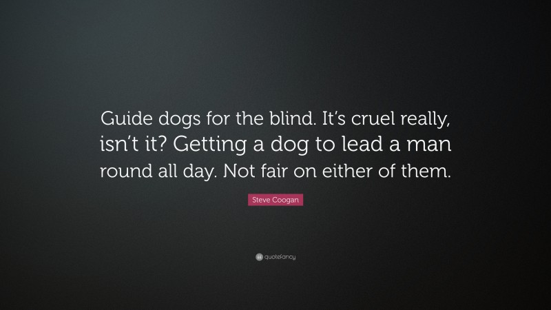 Steve Coogan Quote: “Guide dogs for the blind. It’s cruel really, isn’t it? Getting a dog to lead a man round all day. Not fair on either of them.”