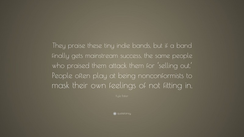 Kyle Baker Quote: “They praise these tiny indie bands, but if a band finally gets mainstream success, the same people who praised them attack them for ‘selling out.’ People often play at being nonconformists to mask their own feelings of not fitting in.”