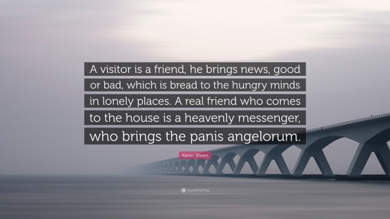 Karen Blixen Quote: “A visitor is a friend, he brings news, good or bad, which is bread to the hungry minds in lonely places. A real friend who comes to the house is a heavenly messenger, who brings the panis angelorum.”