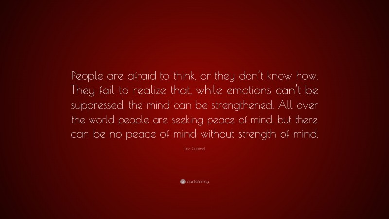 Eric Gutkind Quote: “People are afraid to think, or they don’t know how. They fail to realize that, while emotions can’t be suppressed, the mind can be strengthened. All over the world people are seeking peace of mind, but there can be no peace of mind without strength of mind.”
