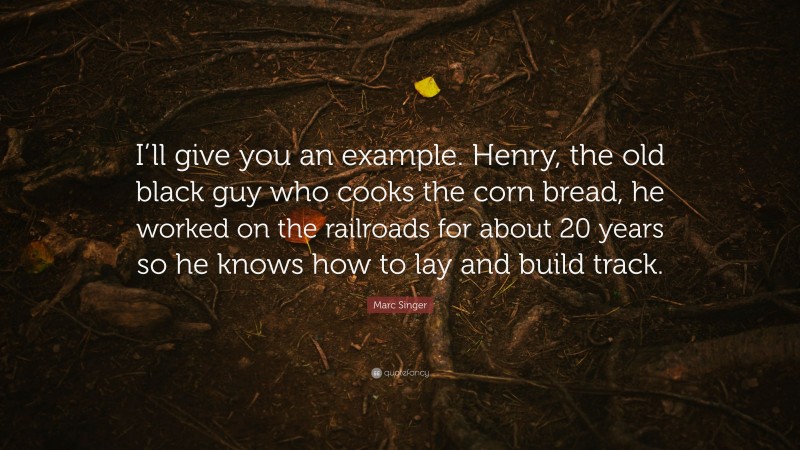 Marc Singer Quote: “I’ll give you an example. Henry, the old black guy who cooks the corn bread, he worked on the railroads for about 20 years so he knows how to lay and build track.”