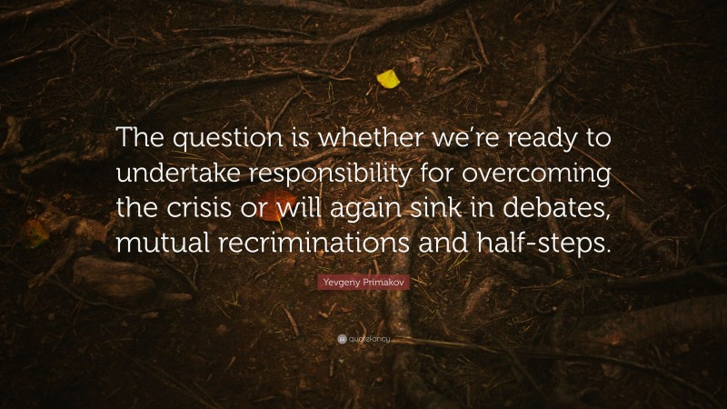 Yevgeny Primakov Quote: “The question is whether we’re ready to undertake responsibility for overcoming the crisis or will again sink in debates, mutual recriminations and half-steps.”