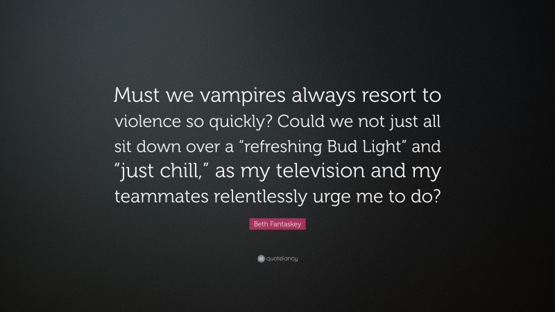 Beth Fantaskey Quote: “Must we vampires always resort to violence so quickly? Could we not just all sit down over a “refreshing Bud Light” and “just chill,” as my television and my teammates relentlessly urge me to do?”