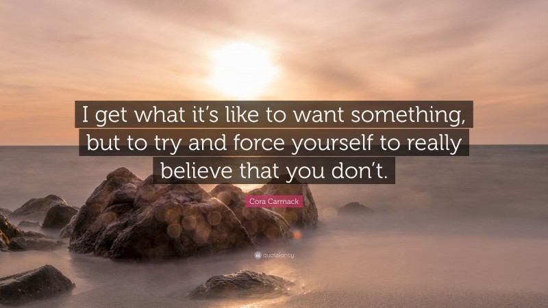 Cora Carmack Quote: “I get what it’s like to want something, but to try and force yourself to really believe that you don’t.”