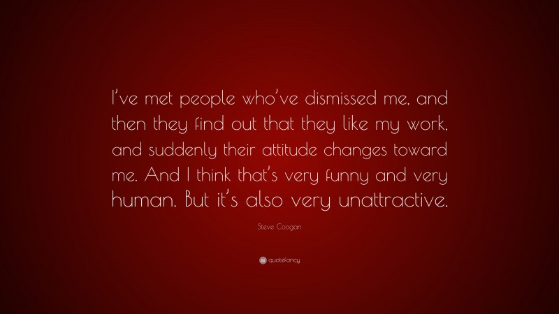 Steve Coogan Quote: “I’ve met people who’ve dismissed me, and then they find out that they like my work, and suddenly their attitude changes toward me. And I think that’s very funny and very human. But it’s also very unattractive.”