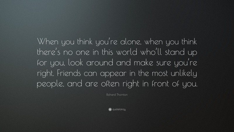 Richard Thornton Quote: “When you think you’re alone, when you think there’s no one in this world who’ll stand up for you, look around and make sure you’re right. Friends can appear in the most unlikely people, and are often right in front of you.”