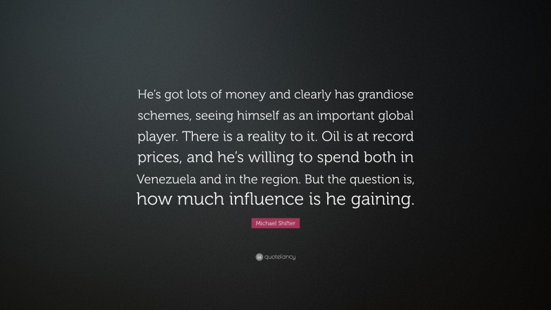 Michael Shifter Quote: “He’s got lots of money and clearly has grandiose schemes, seeing himself as an important global player. There is a reality to it. Oil is at record prices, and he’s willing to spend both in Venezuela and in the region. But the question is, how much influence is he gaining.”