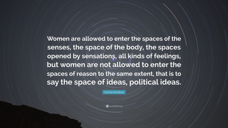 Carmen Boullosa Quote: “Women are allowed to enter the spaces of the senses, the space of the body, the spaces opened by sensations, all kinds of feelings, but women are not allowed to enter the spaces of reason to the same extent, that is to say the space of ideas, political ideas.”