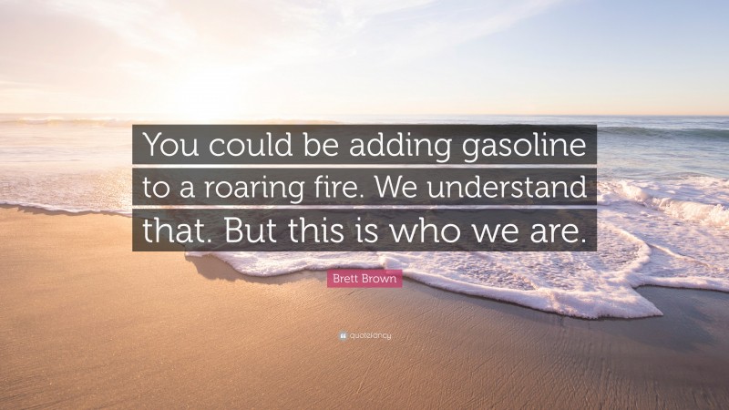 Brett Brown Quote: “You could be adding gasoline to a roaring fire. We understand that. But this is who we are.”