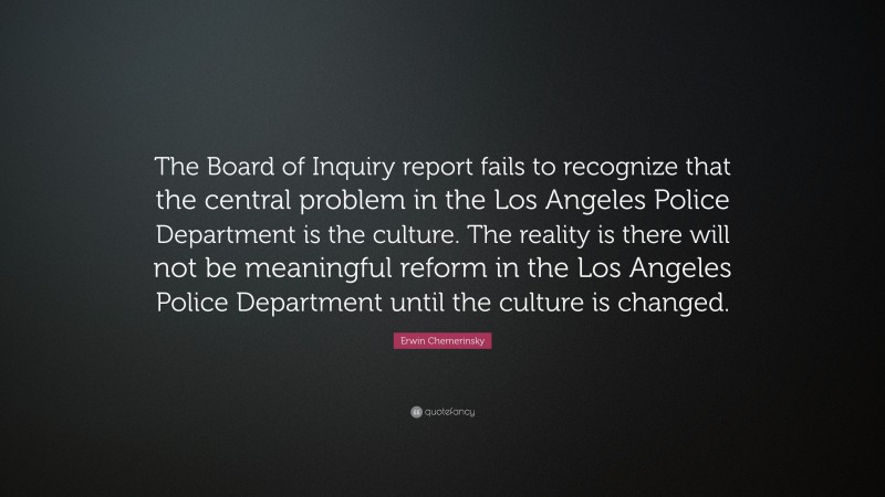 Erwin Chemerinsky Quote: “The Board of Inquiry report fails to recognize that the central problem in the Los Angeles Police Department is the culture. The reality is there will not be meaningful reform in the Los Angeles Police Department until the culture is changed.”