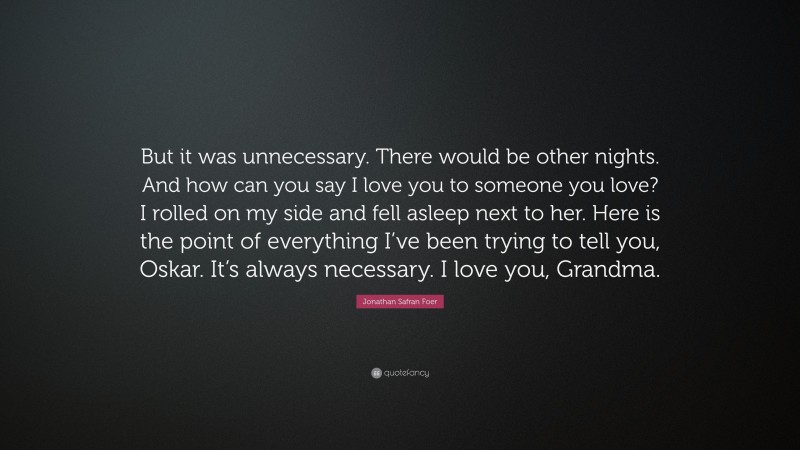 Jonathan Safran Foer Quote: “But it was unnecessary. There would be other nights. And how can you say I love you to someone you love? I rolled on my side and fell asleep next to her. Here is the point of everything I’ve been trying to tell you, Oskar. It’s always necessary. I love you, Grandma.”