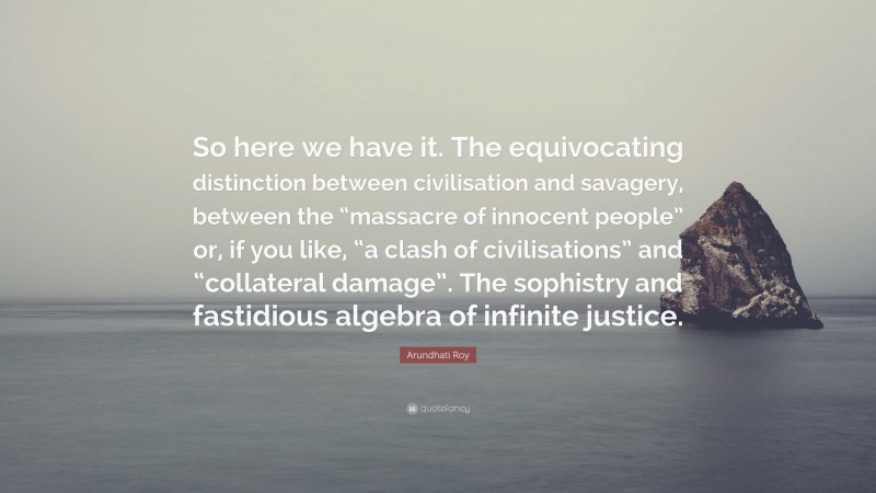 Arundhati Roy Quote: “So here we have it. The equivocating distinction between civilisation and savagery, between the “massacre of innocent people” or, if you like, “a clash of civilisations” and “collateral damage”. The sophistry and fastidious algebra of infinite justice.”