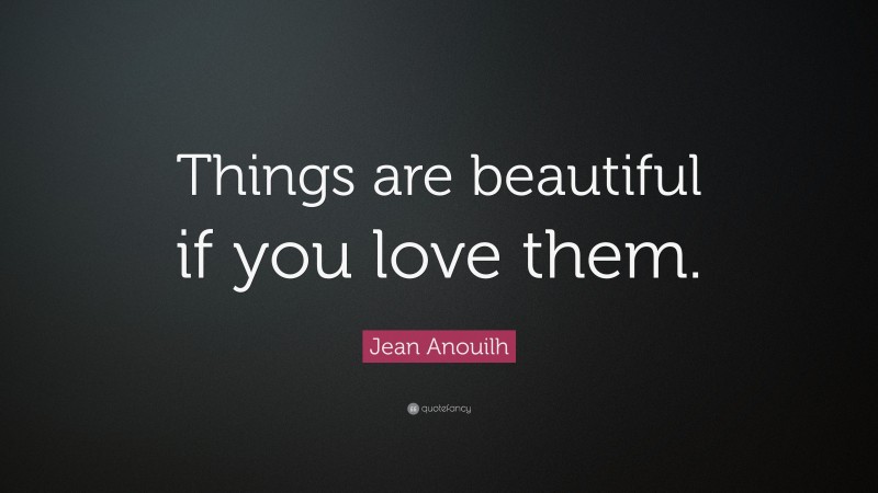 Jean Anouilh Quote: “Things are beautiful if you love them.”