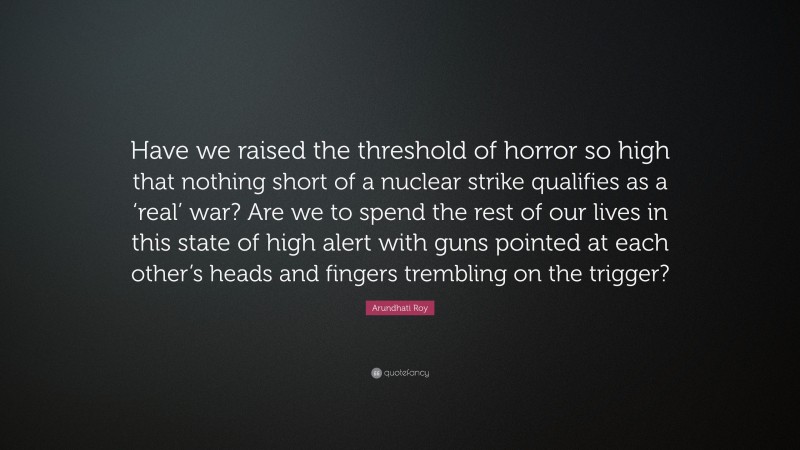Arundhati Roy Quote: “Have we raised the threshold of horror so high that nothing short of a nuclear strike qualifies as a ‘real’ war? Are we to spend the rest of our lives in this state of high alert with guns pointed at each other’s heads and fingers trembling on the trigger?”
