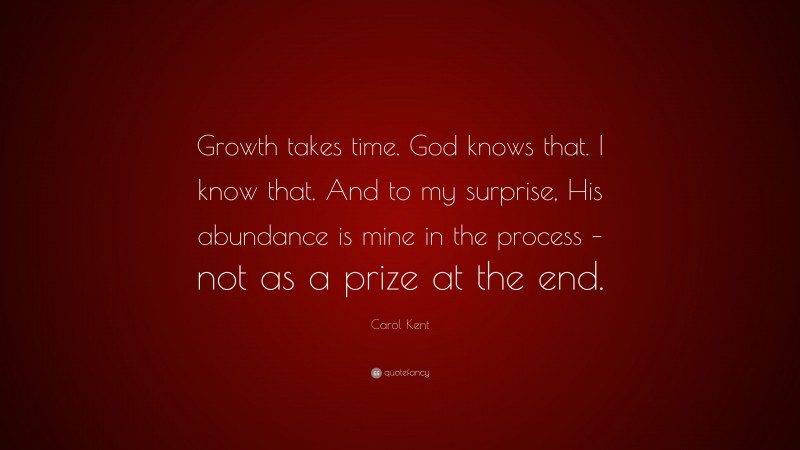 Carol Kent Quote: “Growth takes time. God knows that. I know that. And to my surprise, His abundance is mine in the process – not as a prize at the end.”