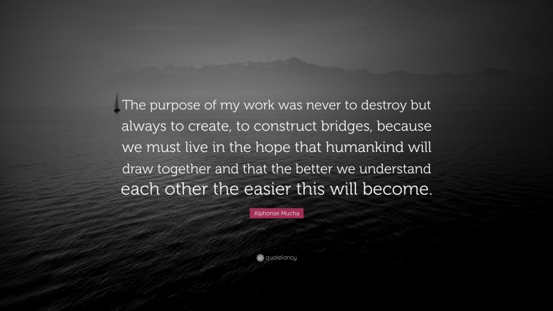 Alphonse Mucha Quote: “The purpose of my work was never to destroy but always to create, to construct bridges, because we must live in the hope that humankind will draw together and that the better we understand each other the easier this will become.”