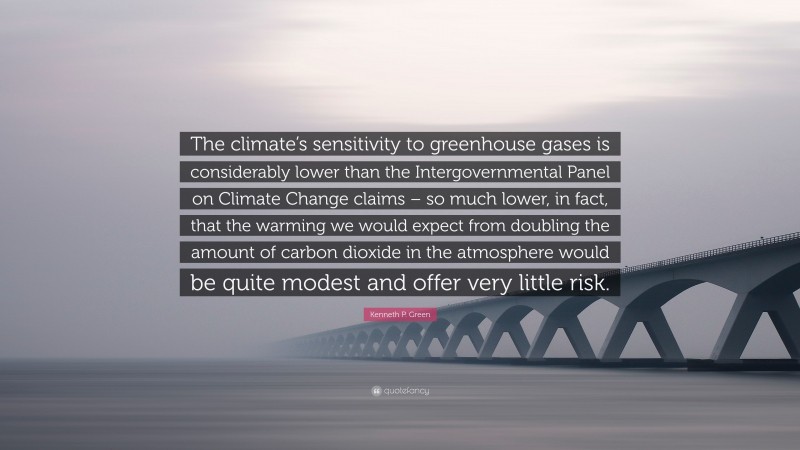 Kenneth P. Green Quote: “The climate’s sensitivity to greenhouse gases is considerably lower than the Intergovernmental Panel on Climate Change claims – so much lower, in fact, that the warming we would expect from doubling the amount of carbon dioxide in the atmosphere would be quite modest and offer very little risk.”