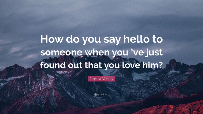 Jessica Verday Quote: “How do you say hello to someone when you ’ve just found out that you love him?”