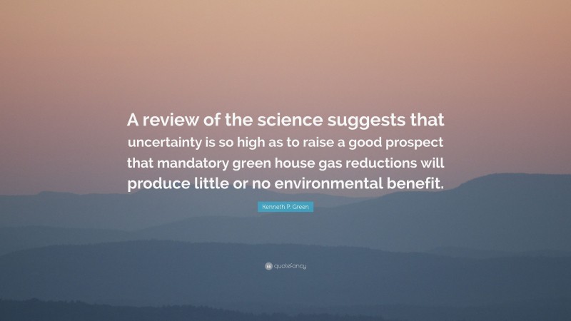 Kenneth P. Green Quote: “A review of the science suggests that uncertainty is so high as to raise a good prospect that mandatory green house gas reductions will produce little or no environmental benefit.”