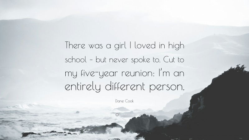 Dane Cook Quote: “There was a girl I loved in high school – but never spoke to. Cut to my five-year reunion: I’m an entirely different person.”