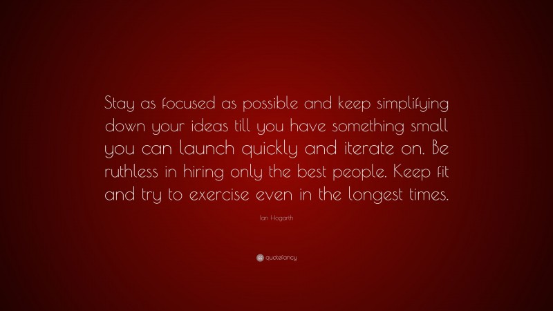 Ian Hogarth Quote: “Stay as focused as possible and keep simplifying down your ideas till you have something small you can launch quickly and iterate on. Be ruthless in hiring only the best people. Keep fit and try to exercise even in the longest times.”
