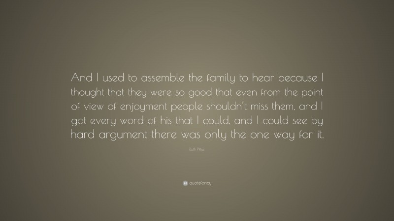Ruth Pitter Quote: “And I used to assemble the family to hear because I thought that they were so good that even from the point of view of enjoyment people shouldn’t miss them, and I got every word of his that I could, and I could see by hard argument there was only the one way for it.”