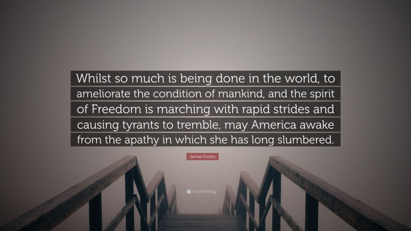 James Forten Quote: “Whilst so much is being done in the world, to ameliorate the condition of mankind, and the spirit of Freedom is marching with rapid strides and causing tyrants to tremble, may America awake from the apathy in which she has long slumbered.”