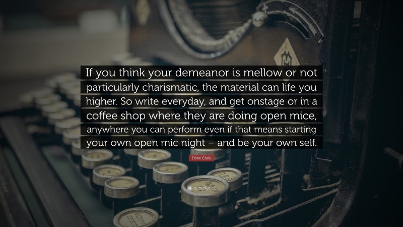 Dane Cook Quote: “If you think your demeanor is mellow or not particularly charismatic, the material can life you higher. So write everyday, and get onstage or in a coffee shop where they are doing open mice, anywhere you can perform even if that means starting your own open mic night – and be your own self.”