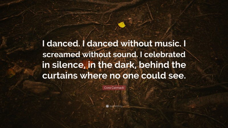 Cora Carmack Quote: “I danced. I danced without music. I screamed without sound. I celebrated in silence, in the dark, behind the curtains where no one could see.”