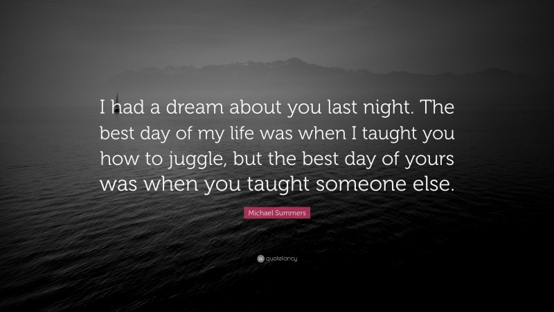 Michael Summers Quote: “I had a dream about you last night. The best day of my life was when I taught you how to juggle, but the best day of yours was when you taught someone else.”