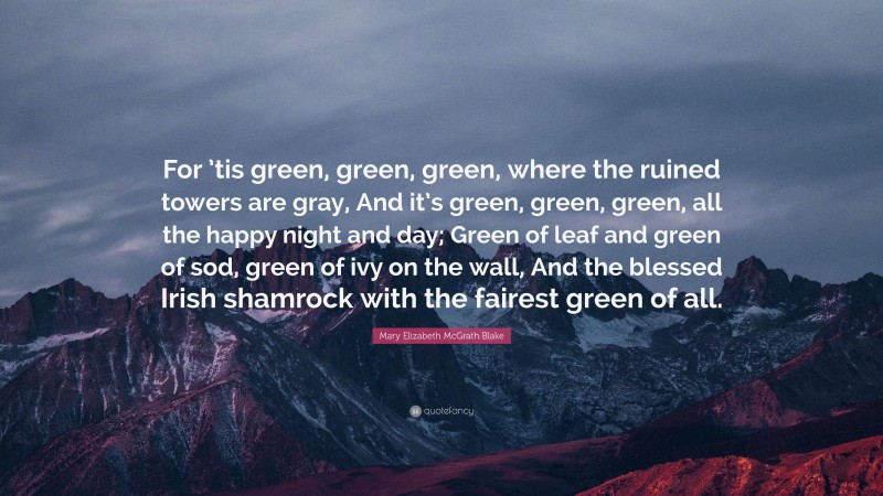 Mary Elizabeth McGrath Blake Quote: “For ’tis green, green, green, where the ruined towers are gray, And it’s green, green, green, all the happy night and day; Green of leaf and green of sod, green of ivy on the wall, And the blessed Irish shamrock with the fairest green of all.”