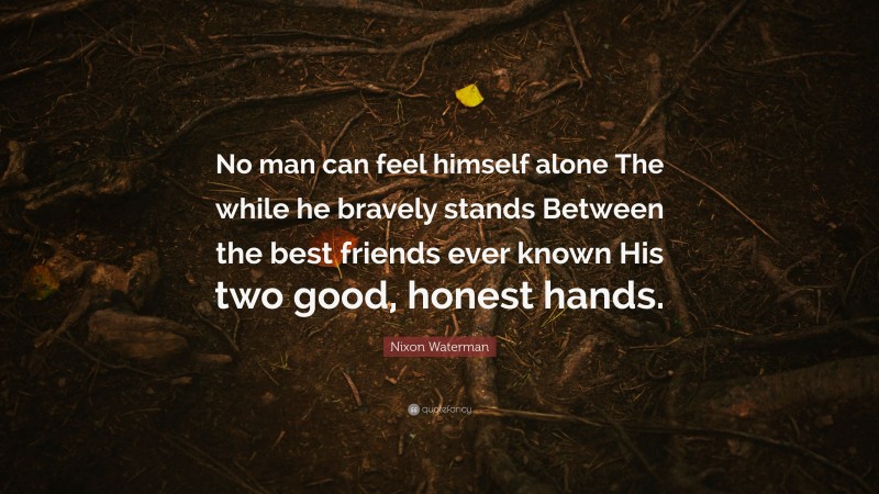 Nixon Waterman Quote: “No man can feel himself alone The while he bravely stands Between the best friends ever known His two good, honest hands.”