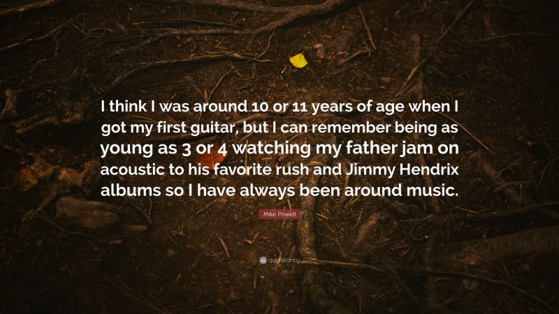 Mike Powell Quote: “I think I was around 10 or 11 years of age when I got my first guitar, but I can remember being as young as 3 or 4 watching my father jam on acoustic to his favorite rush and Jimmy Hendrix albums so I have always been around music.”