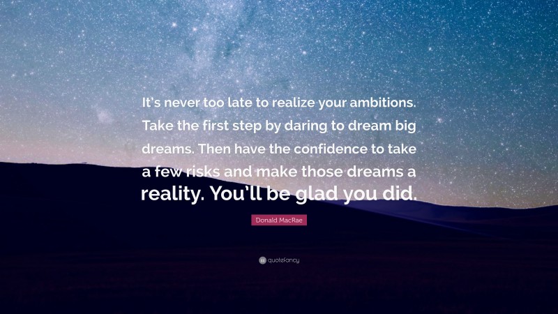 Donald MacRae Quote: “It’s never too late to realize your ambitions. Take the first step by daring to dream big dreams. Then have the confidence to take a few risks and make those dreams a reality. You’ll be glad you did.”