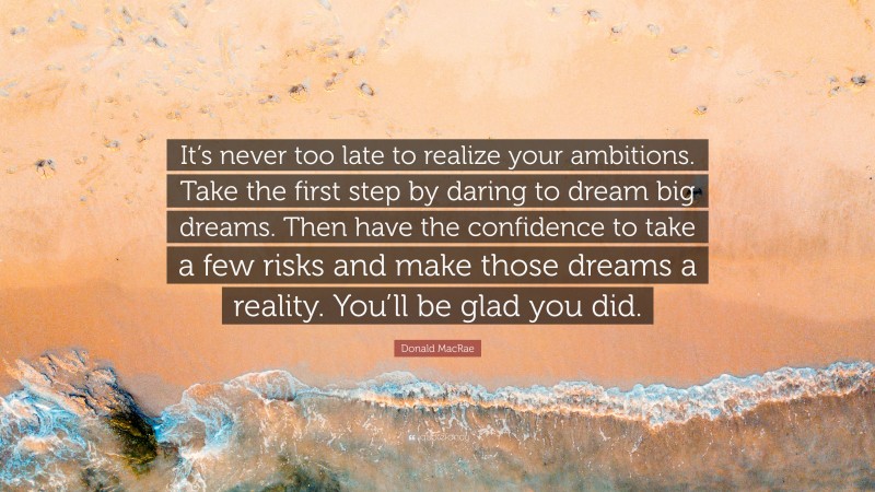 Donald MacRae Quote: “It’s never too late to realize your ambitions. Take the first step by daring to dream big dreams. Then have the confidence to take a few risks and make those dreams a reality. You’ll be glad you did.”