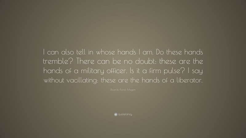 Ricardo Flores Magon Quote: “I can also tell in whose hands I am. Do these hands tremble? There can be no doubt: these are the hands of a military officer. Is it a firm pulse? I say without vacillating: these are the hands of a liberator.”