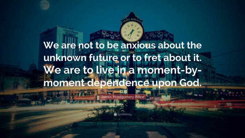 James Montgomery Boice Quote: “We are not to be anxious about the unknown future or to fret about it. We are to live in a moment-by-moment dependence upon God.”