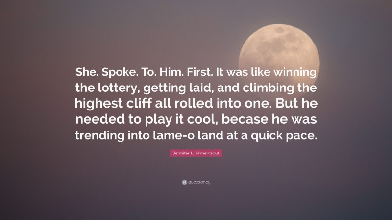 Jennifer L. Armentrout Quote: “She. Spoke. To. Him. First. It was like winning the lottery, getting laid, and climbing the highest cliff all rolled into one. But he needed to play it cool, becase he was trending into lame-o land at a quick pace.”