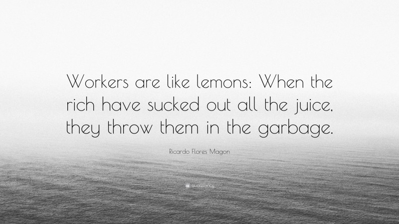 Ricardo Flores Magon Quote: “Workers are like lemons: When the rich have sucked out all the juice, they throw them in the garbage.”