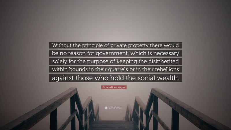Ricardo Flores Magon Quote: “Without the principle of private property there would be no reason for government, which is necessary solely for the purpose of keeping the disinherited within bounds in their quarrels or in their rebellions against those who hold the social wealth.”