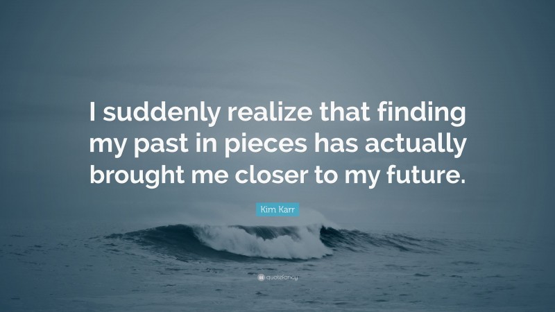 Kim Karr Quote: “I suddenly realize that finding my past in pieces has actually brought me closer to my future.”