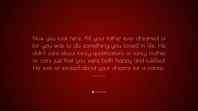 Hazel Gaynor Quote: “Now you look here. All your father ever dreamed of for you was to do something you loved in life. He didn’t care about fancy qualifications or fancy clothes or cars, just that you were both happy and fulfilled. He was so excited about your dreams for a career.”