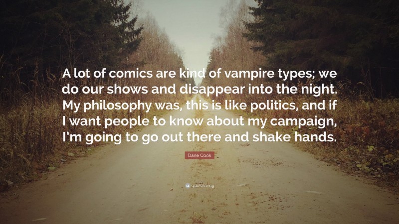 Dane Cook Quote: “A lot of comics are kind of vampire types; we do our shows and disappear into the night. My philosophy was, this is like politics, and if I want people to know about my campaign, I’m going to go out there and shake hands.”