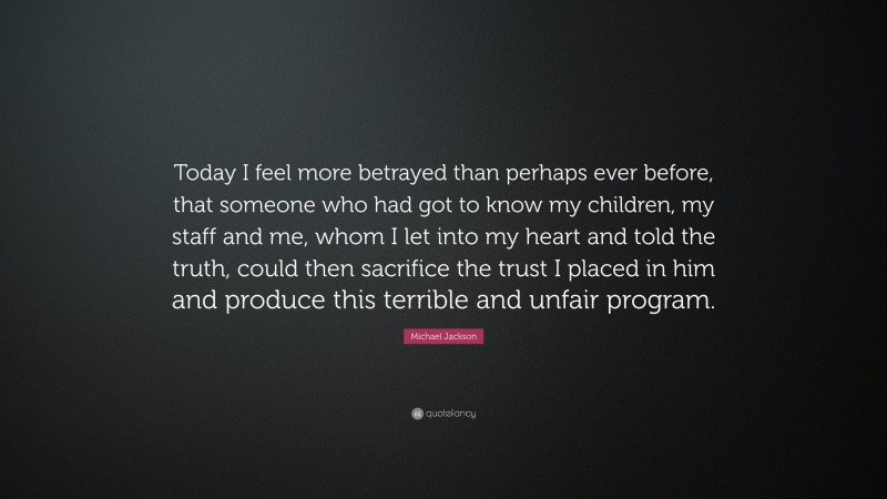 Michael Jackson Quote: “Today I feel more betrayed than perhaps ever before, that someone who had got to know my children, my staff and me, whom I let into my heart and told the truth, could then sacrifice the trust I placed in him and produce this terrible and unfair program.”